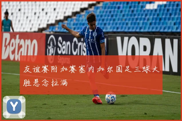 友谊赛附加赛塞内加尔国足三球大胜悬念拉满