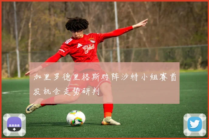 加里罗德里格斯对阵沙特小组赛首发机会走势研判