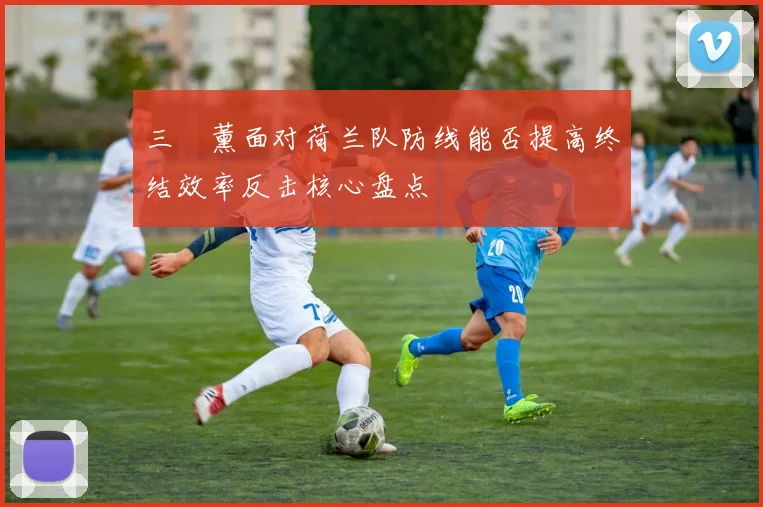 三笘薰面对荷兰队防线能否提高终结效率反击核心盘点