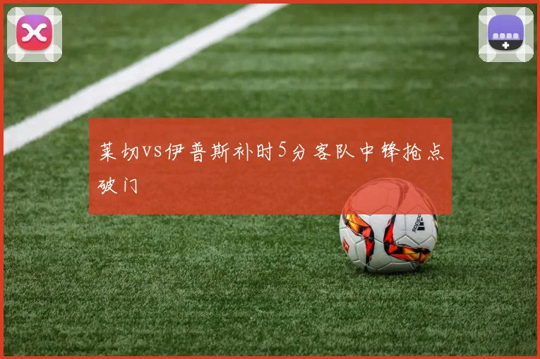 莱切vs伊普斯补时5分客队中锋抢点破门