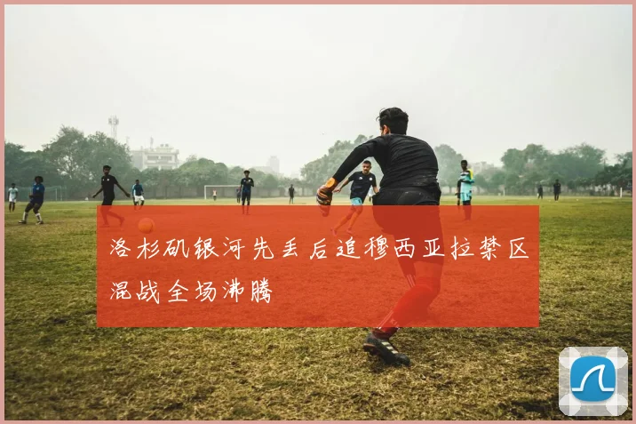 洛杉矶银河先丢后追穆西亚拉禁区混战全场沸腾