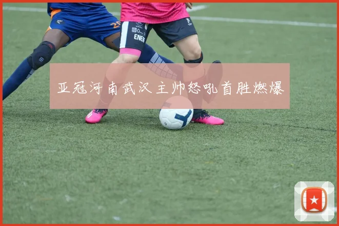 亚冠河南武汉主帅怒吼首胜燃爆