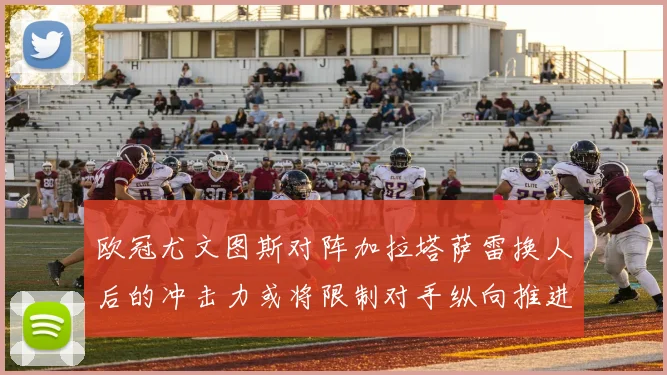 欧冠尤文图斯对阵加拉塔萨雷换人后的冲击力或将限制对手纵向推进