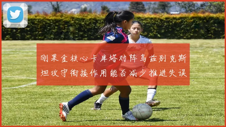 刚果金核心卡库塔对阵乌兹别克斯坦攻守衔接作用能否减少推进失误