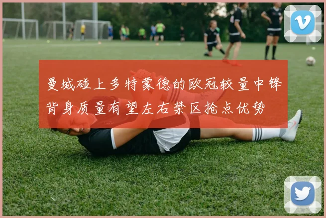 曼城碰上多特蒙德的欧冠较量中锋背身质量有望左右禁区抢点优势