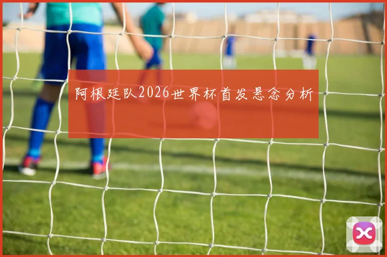 阿根廷队2026世界杯首发悬念分析