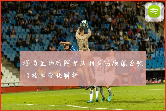塔马里面对阿尔及利亚防线能否破门赔率变化解析