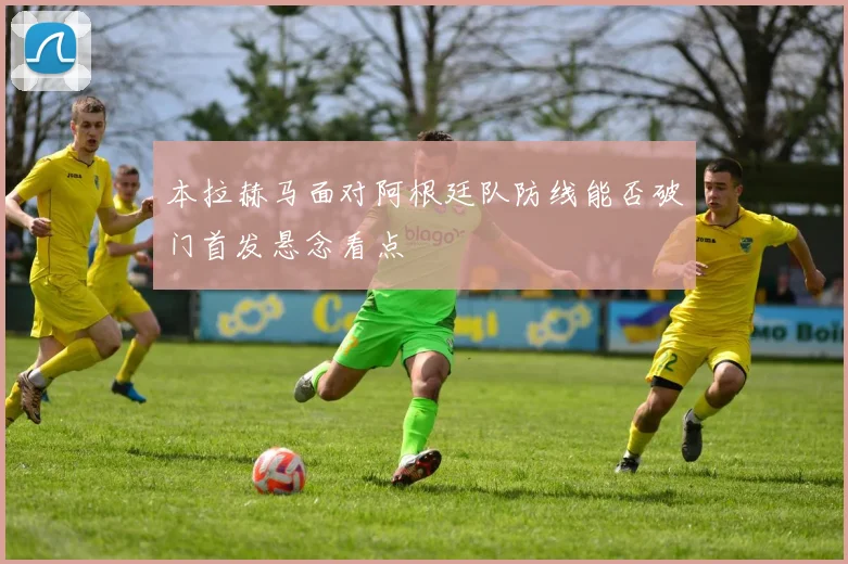 本拉赫马面对阿根廷队防线能否破门首发悬念看点