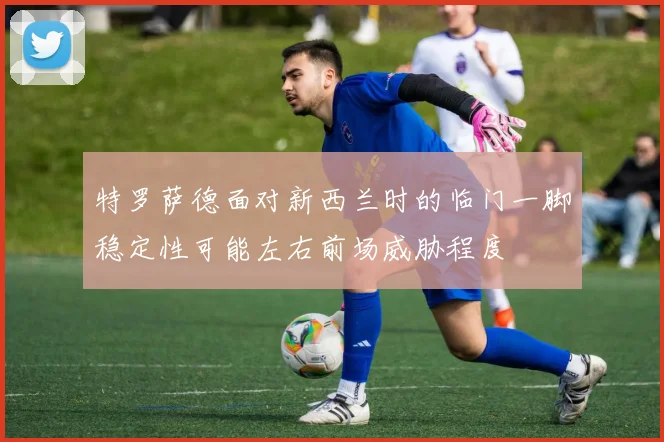 特罗萨德面对新西兰时的临门一脚稳定性可能左右前场威胁程度