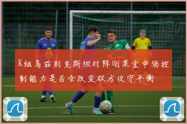 K组乌兹别克斯坦对阵刚果金中场控制能力是否会改变双方攻守平衡
