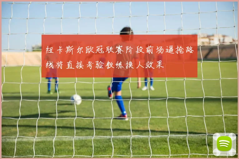 纽卡斯尔欧冠联赛阶段前场逼抢路线将直接考验教练换人效果