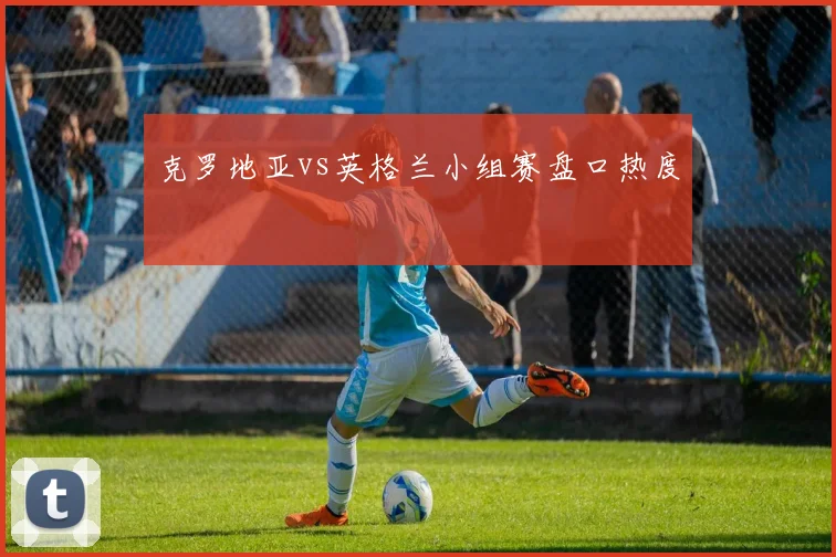 克罗地亚vs英格兰小组赛盘口热度