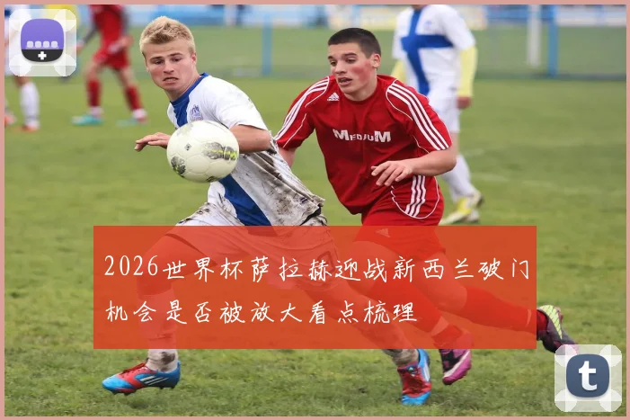 2026世界杯萨拉赫迎战新西兰破门机会是否被放大看点梳理