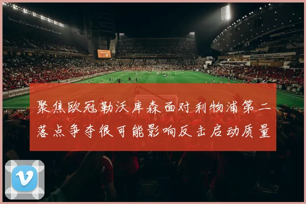 聚焦欧冠勒沃库森面对利物浦第二落点争夺很可能影响反击启动质量