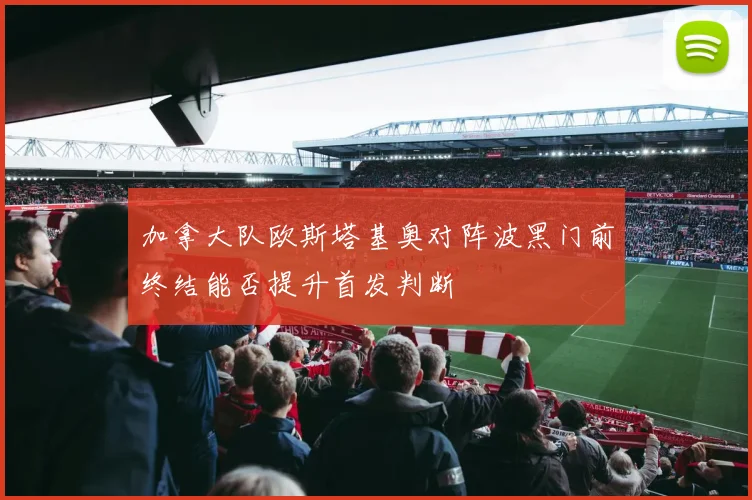 加拿大队欧斯塔基奥对阵波黑门前终结能否提升首发判断