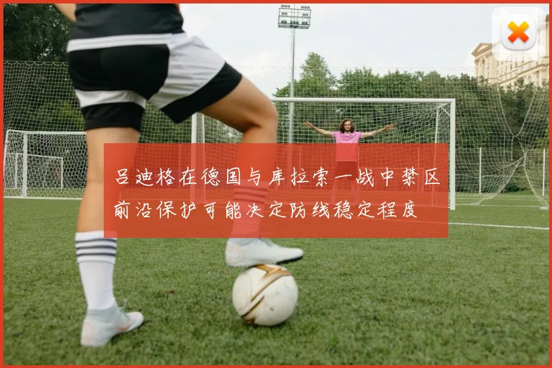 吕迪格在德国与库拉索一战中禁区前沿保护可能决定防线稳定程度