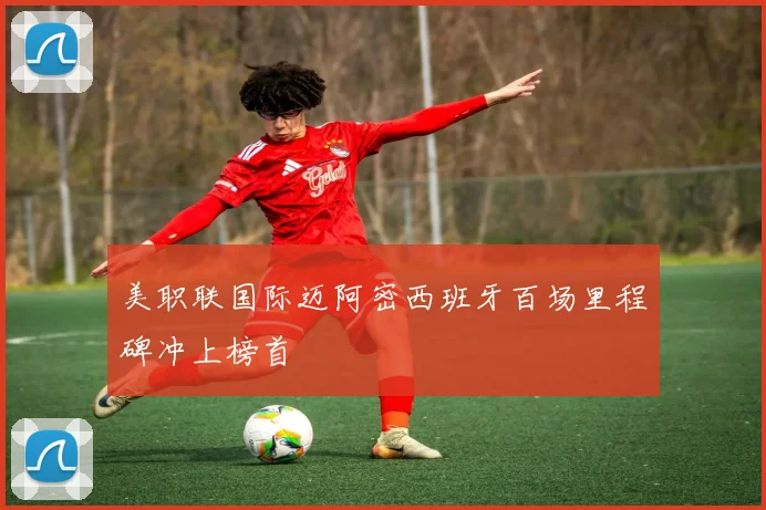 美职联国际迈阿密西班牙百场里程碑冲上榜首