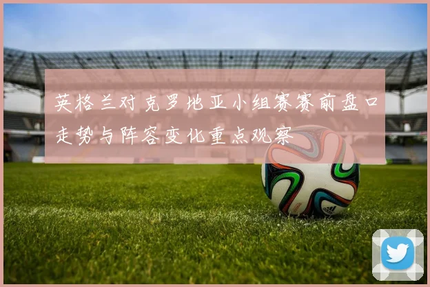 英格兰对克罗地亚小组赛赛前盘口走势与阵容变化重点观察