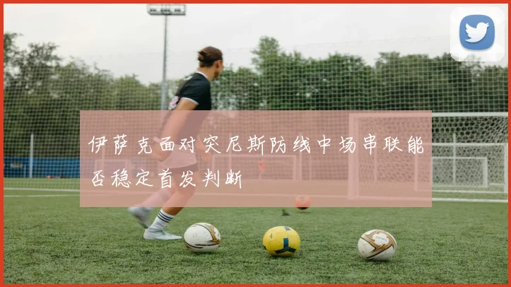 伊萨克面对突尼斯防线中场串联能否稳定首发判断