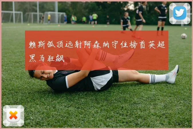 赖斯弧顶远射阿森纳守住榜首英超黑马狂飙