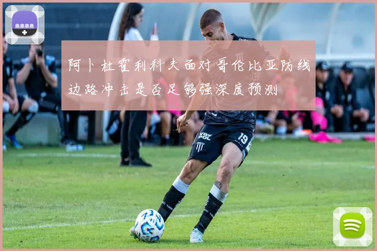 阿卜杜霍利科夫面对哥伦比亚防线边路冲击是否足够强深度预测
